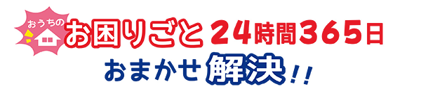 おうちのお困りごと24時間365日おまかせ解決!!